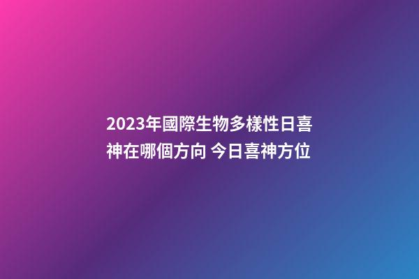 2023年國際生物多樣性日喜神在哪個方向 今日喜神方位